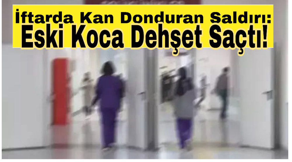 İftarda Kan Donduran Saldırı: Eski Koca Dehşet Saçtı!